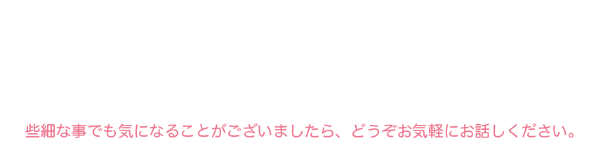 些細な事でも気になることがございましたら、どうぞお気軽にお話しください。